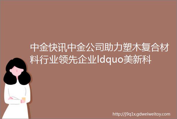 中金快讯中金公司助力塑木复合材料行业领先企业ldquo美新科技rdquo登陆创业板