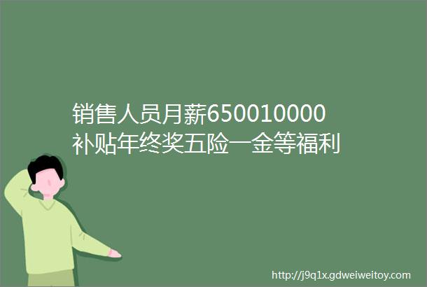 销售人员月薪650010000补贴年终奖五险一金等福利